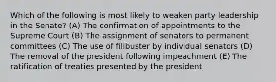 Which of the following is most likely to weaken party leadership in the Senate? (A) The confirmation of appointments to the Supreme Court (B) The assignment of senators to permanent committees (C) The use of filibuster by individual senators (D) The removal of the president following impeachment (E) The ratification of treaties presented by the president