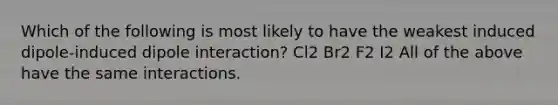 Which of the following is most likely to have the weakest induced dipole-induced dipole interaction? Cl2 Br2 F2 I2 All of the above have the same interactions.