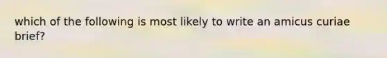 which of the following is most likely to write an amicus curiae brief?