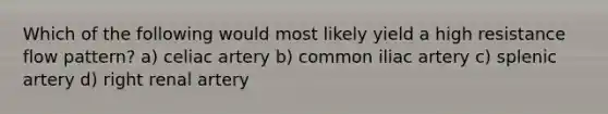 Which of the following would most likely yield a high resistance flow pattern? a) celiac artery b) common iliac artery c) splenic artery d) right renal artery