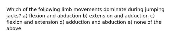 Which of the following limb movements dominate during jumping jacks? a) flexion and abduction b) extension and adduction c) flexion and extension d) adduction and abduction e) none of the above