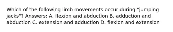 Which of the following limb movements occur during "jumping jacks"? Answers: A. flexion and abduction B. adduction and abduction C. extension and adduction D. flexion and extension