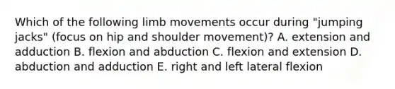 Which of the following limb movements occur during "jumping jacks" (focus on hip and shoulder movement)? A. extension and adduction B. flexion and abduction C. flexion and extension D. abduction and adduction E. right and left lateral flexion