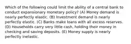 Which of the following could limit the ability of a central bank to conduct expansionary monetary policy? (A) Money demand is nearly perfectly elastic. (B) Investment demand is nearly perfectly elastic. (C) Banks make loans with all excess reserves. (D) Households carry very little cash, holding their money in checking and saving deposits. (E) Money supply is nearly perfectly inelastic.