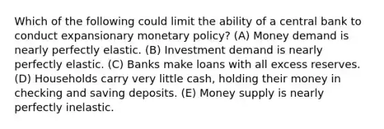 Which of the following could limit the ability of a central bank to conduct expansionary monetary policy? (A) Money demand is nearly perfectly elastic. (B) Investment demand is nearly perfectly elastic. (C) Banks make loans with all excess reserves. (D) Households carry very little cash, holding their money in checking and saving deposits. (E) Money supply is nearly perfectly inelastic.