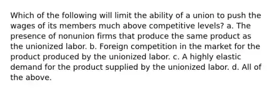 Which of the following will limit the ability of a union to push the wages of its members much above competitive levels? a. The presence of nonunion firms that produce the same product as the unionized labor. b. Foreign competition in the market for the product produced by the unionized labor. c. A highly elastic demand for the product supplied by the unionized labor. d. All of the above.