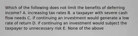 Which of the following does not limit the benefits of deferring income? A. increasing tax rates B. a taxpayer with severe cash flow needs C. if continuing an investment would generate a low rate of return D. if continuing an investment would subject the taxpayer to unnecessary risk E. None of the above