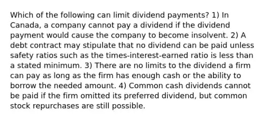 Which of the following can limit dividend payments? 1) In Canada, a company cannot pay a dividend if the dividend payment would cause the company to become insolvent. 2) A debt contract may stipulate that no dividend can be paid unless safety ratios such as the times-interest-earned ratio is less than a stated minimum. 3) There are no limits to the dividend a firm can pay as long as the firm has enough cash or the ability to borrow the needed amount. 4) Common cash dividends cannot be paid if the firm omitted its preferred dividend, but common stock repurchases are still possible.