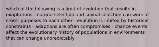 which of the following is a limit of evolution that results in exaptations - natural selection and sexual selection can work at cross- purposes to each other - evolution is limited by historical constraints - adaptions are often compromises - chance events affect the evolutionary history of populations in environments that can change unpredictably