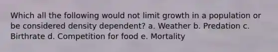 Which all the following would not limit growth in a population or be considered density dependent? a. Weather b. Predation c. Birthrate d. Competition for food e. Mortality