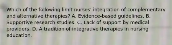 Which of the following limit nurses' integration of complementary and alternative therapies? A. Evidence-based guidelines. B. Supportive research studies. C. Lack of support by medical providers. D. A tradition of integrative therapies in nursing education.