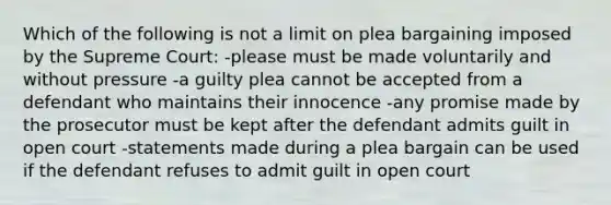 Which of the following is not a limit on plea bargaining imposed by the Supreme Court: -please must be made voluntarily and without pressure -a guilty plea cannot be accepted from a defendant who maintains their innocence -any promise made by the prosecutor must be kept after the defendant admits guilt in open court -statements made during a plea bargain can be used if the defendant refuses to admit guilt in open court