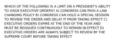 WHICH OF THE FOLLOWING IS A LIMIT ON A PRESIDENT'S ABILITY TO ISSUE EXECUTIVE ORDERS? A) CONGRESS CAN PASS A LAW CHANGING POLICY B) CONGRESS CAN HOLD A SPECIAL SESSION TO REVIEW THE ORDER AND DELAY IT FROM TAKING EFFECT C) EXECUTIVE ORDERS EXPIRE AT THE END OF THE YEAR AND MUST BE REISSUED CONTINUOUSLY TO REMAIN IN EFFECT D) EXECUTIVE ORDERS ARE ALWAYS SUBJECT TO REVIEW BY THE SUPREME COURT BEFORE TAKING EFFECT