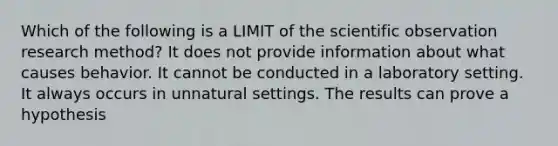 Which of the following is a LIMIT of the scientific observation research method? It does not provide information about what causes behavior. It cannot be conducted in a laboratory setting. It always occurs in unnatural settings. The results can prove a hypothesis