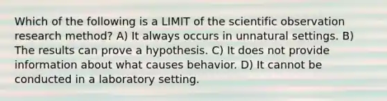 Which of the following is a LIMIT of the scientific observation research method? A) It always occurs in unnatural settings. B) The results can prove a hypothesis. C) It does not provide information about what causes behavior. D) It cannot be conducted in a laboratory setting.