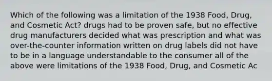 Which of the following was a limitation of the 1938 Food, Drug, and Cosmetic Act? drugs had to be proven safe, but no effective drug manufacturers decided what was prescription and what was over-the-counter information written on drug labels did not have to be in a language understandable to the consumer all of the above were limitations of the 1938 Food, Drug, and Cosmetic Ac