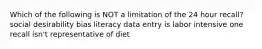 Which of the following is NOT a limitation of the 24 hour recall? social desirability bias literacy data entry is labor intensive one recall isn't representative of diet