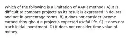 Which of the following is a limitation of AARR method? A) It is difficult to compare projects as its result is expressed in dollars and not in percentage terms. B) It does not consider income earned throughout a project's expected useful life. C) It does not track initial investment. D) It does not consider time value of money