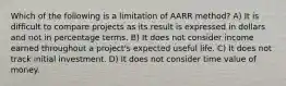 Which of the following is a limitation of AARR method? A) It is difficult to compare projects as its result is expressed in dollars and not in percentage terms. B) It does not consider income earned throughout a project's expected useful life. C) It does not track initial investment. D) It does not consider time value of money.