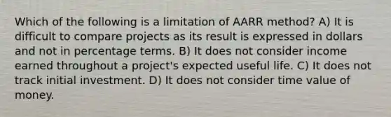 Which of the following is a limitation of AARR method? A) It is difficult to compare projects as its result is expressed in dollars and not in percentage terms. B) It does not consider income earned throughout a project's expected useful life. C) It does not track initial investment. D) It does not consider time value of money.