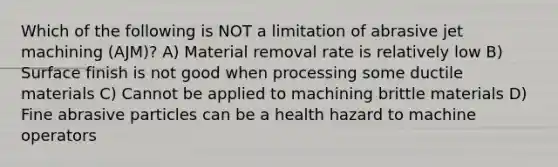 Which of the following is NOT a limitation of abrasive jet machining (AJM)? A) Material removal rate is relatively low B) Surface finish is not good when processing some ductile materials C) Cannot be applied to machining brittle materials D) Fine abrasive particles can be a health hazard to machine operators