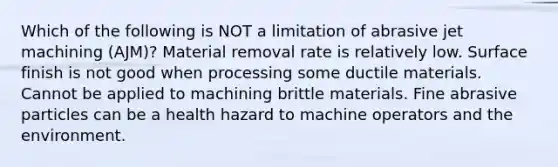 Which of the following is NOT a limitation of abrasive jet machining (AJM)? Material removal rate is relatively low. Surface finish is not good when processing some ductile materials. Cannot be applied to machining brittle materials. Fine abrasive particles can be a health hazard to machine operators and the environment.