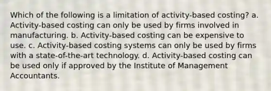 Which of the following is a limitation of activity-based costing? a. Activity-based costing can only be used by firms involved in manufacturing. b. Activity-based costing can be expensive to use. c. Activity-based costing systems can only be used by firms with a state-of-the-art technology. d. Activity-based costing can be used only if approved by the Institute of Management Accountants.