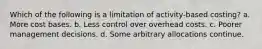 Which of the following is a limitation of activity-based costing? a. More cost bases. b. Less control over overhead costs. c. Poorer management decisions. d. Some arbitrary allocations continue.