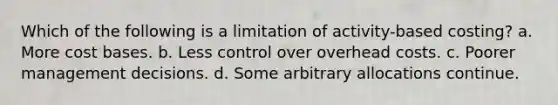 Which of the following is a limitation of activity-based costing? a. More cost bases. b. Less control over overhead costs. c. Poorer management decisions. d. Some arbitrary allocations continue.