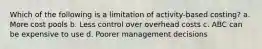 Which of the following is a limitation of activity-based costing? a. More cost pools b. Less control over overhead costs c. ABC can be expensive to use d. Poorer management decisions