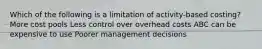 Which of the following is a limitation of activity-based costing? More cost pools Less control over overhead costs ABC can be expensive to use Poorer management decisions