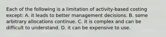 Each of the following is a limitation of activity-based costing except: A. it leads to better management decisions. B. some arbitrary allocations continue. C. it is complex and can be difficult to understand. D. it can be expensive to use.