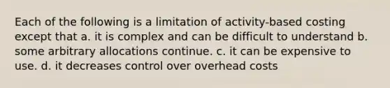 Each of the following is a limitation of activity-based costing except that a. it is complex and can be difficult to understand b. some arbitrary allocations continue. c. it can be expensive to use. d. it decreases control over overhead costs