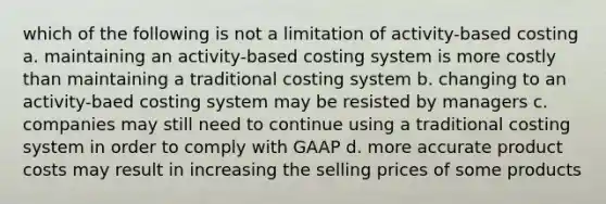 which of the following is not a limitation of activity-based costing a. maintaining an activity-based costing system is more costly than maintaining a traditional costing system b. changing to an activity-baed costing system may be resisted by managers c. companies may still need to continue using a traditional costing system in order to comply with GAAP d. more accurate product costs may result in increasing the selling prices of some products