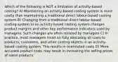 Which of the following is NOT a limitation of activity-based costing? A) Maintaining an activity-based costing system is more costly than maintaining a traditional direct labour-based costing system B) Changing from a traditional direct labour-based costing system to an activity-based costing system changes product margins and other key performance indicators used by managers. Such changes are often resisted by managers C) In practice, most managers insist on fully allocating all costs to products, customers, and other costing objects in an activity-based costing system. This results in overstated costs D) More accurate product costs may result in increasing the selling prices of some products