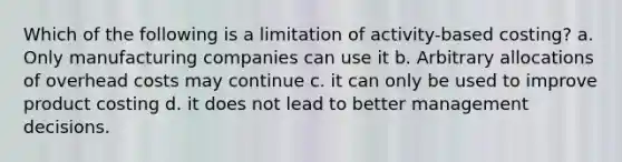 Which of the following is a limitation of activity-based costing? a. Only manufacturing companies can use it b. Arbitrary allocations of overhead costs may continue c. it can only be used to improve product costing d. it does not lead to better management decisions.