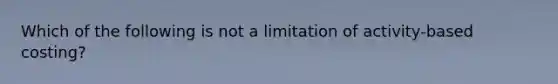 Which of the following is not a limitation of activity-based costing?