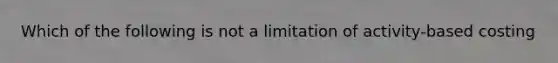 Which of the following is not a limitation of activity-based costing