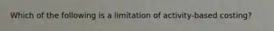 Which of the following is a limitation of activity-based costing?