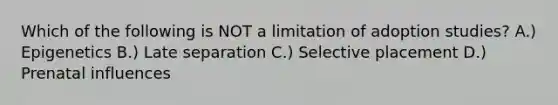 Which of the following is NOT a limitation of adoption studies? A.) Epigenetics B.) Late separation C.) Selective placement D.) Prenatal influences