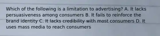 Which of the following is a limitation to​ advertising? A. It lacks persuasiveness among consumers B. It fails to reinforce the brand identity C. It lacks credibility with most consumers D. It uses mass media to reach consumers