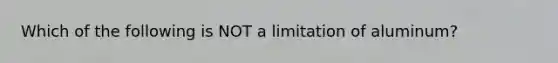 Which of the following is NOT a limitation of aluminum?