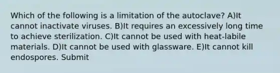 Which of the following is a limitation of the autoclave? A)It cannot inactivate viruses. B)It requires an excessively long time to achieve sterilization. C)It cannot be used with heat-labile materials. D)It cannot be used with glassware. E)It cannot kill endospores. Submit