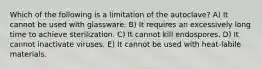 Which of the following is a limitation of the autoclave? A) It cannot be used with glassware. B) It requires an excessively long time to achieve sterilization. C) It cannot kill endospores. D) It cannot inactivate viruses. E) It cannot be used with heat-labile materials.