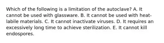 Which of the following is a limitation of the autoclave? A. It cannot be used with glassware. B. It cannot be used with heat-labile materials. C. It cannot inactivate viruses. D. It requires an excessively long time to achieve sterilization. E. It cannot kill endospores.