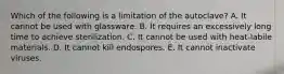 Which of the following is a limitation of the autoclave? A. It cannot be used with glassware. B. It requires an excessively long time to achieve sterilization. C. It cannot be used with heat-labile materials. D. It cannot kill endospores. E. It cannot inactivate viruses.