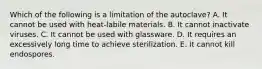 Which of the following is a limitation of the autoclave? A. It cannot be used with heat-labile materials. B. It cannot inactivate viruses. C. It cannot be used with glassware. D. It requires an excessively long time to achieve sterilization. E. It cannot kill endospores.