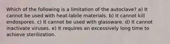 Which of the following is a limitation of the autoclave? a) It cannot be used with heat-labile materials. b) It cannot kill endospores. c) It cannot be used with glassware. d) It cannot inactivate viruses. e) It requires an excessively long time to achieve sterilization.