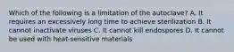 Which of the following is a limitation of the autoclave? A. It requires an excessively long time to achieve sterilization B. It cannot inactivate viruses C. It cannot kill endospores D. It cannot be used with heat-sensitive materials