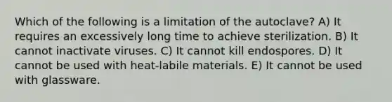 Which of the following is a limitation of the autoclave? A) It requires an excessively long time to achieve sterilization. B) It cannot inactivate viruses. C) It cannot kill endospores. D) It cannot be used with heat-labile materials. E) It cannot be used with glassware.